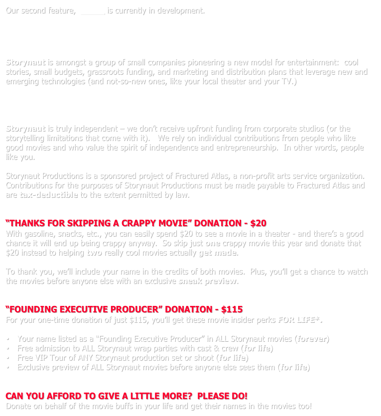 Our second feature,  Green is currently in development.




* * *
Storynaut is amongst a group of small companies pioneering a new model for entertainment:  cool stories, small budgets, grassroots funding, and marketing and distribution plans that leverage new and emerging technologies (and not-so-new ones, like your local theater and your TV.)




Storynaut is truly independent – we don’t receive upfront funding from corporate studios (or the storytelling limitations that come with it).   We rely on individual contributions from people who like good movies and who value the spirit of independence and entrepreneurship.  In other words, people like you.

Storynaut Productions is a sponsored project of Fractured Atlas, a non-profit arts service organization. Contributions for the purposes of Storynaut Productions must be made payable to Fractured Atlas and are tax-deductible to the extent permitted by law.


“THANKS FOR SKIPPING A CRAPPY MOVIE” DONATION - $20
With gasoline, snacks, etc., you can easily spend $20 to see a movie in a theater - and there’s a good chance it will end up being crappy anyway.  So skip just one crappy movie this year and donate that $20 instead to helping two really cool movies actually get made.

To thank you, we’ll include your name in the credits of both movies.  Plus, you’ll get a chance to watch the movies before anyone else with an exclusive sneak preview.


“FOUNDING EXECUTIVE PRODUCER” DONATION - $115
For your one-time donation of just $115, you’ll get these movie insider perks FOR LIFE*.
 
 Your name listed as a “Founding Executive Producer” in ALL Storynaut movies (forever)
 Free admission to ALL Storynaut wrap parties with cast & crew (for life)
 Free VIP Tour of ANY Storynaut production set or shoot (for life)
 Exclusive preview of ALL Storynaut movies before anyone else sees them (for life)


CAN YOU AFFORD TO GIVE A LITTLE MORE?  PLEASE DO!
Donate on behalf of the movie buffs in your life and get their names in the movies too!