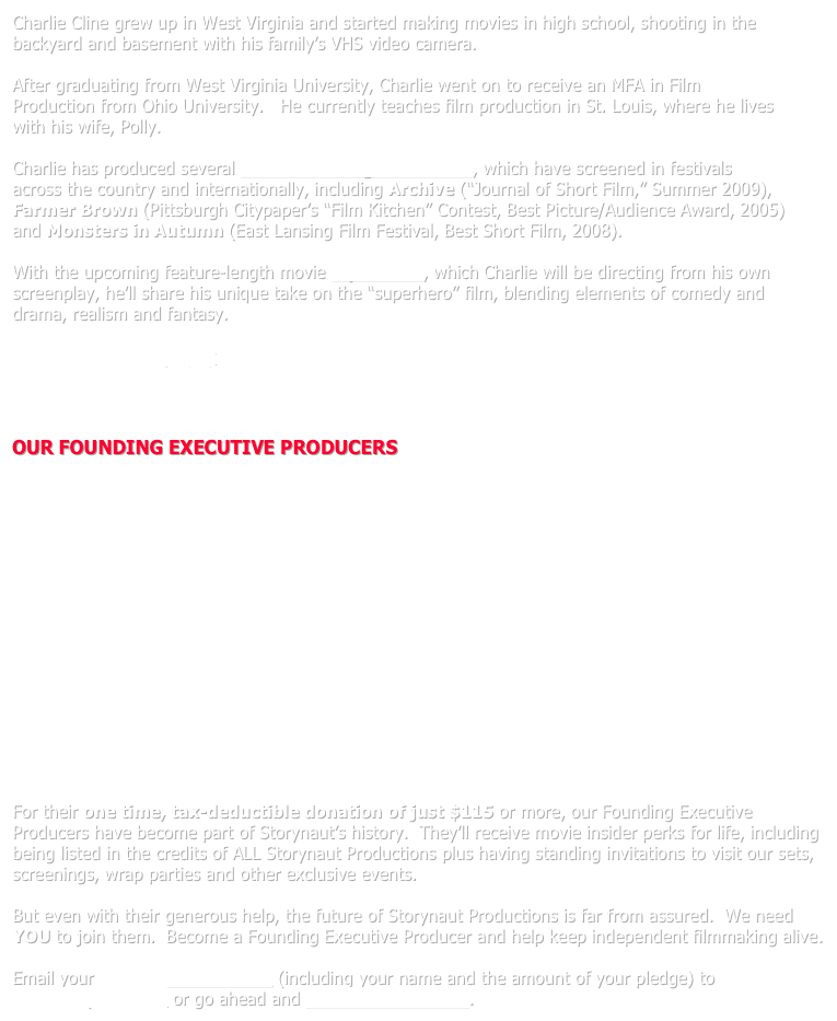 Charlie Cline grew up in West Virginia and started making movies in high school, shooting in the backyard and basement with his family’s VHS video camera.
 
After graduating from West Virginia University, Charlie went on to receive an MFA in Film Production from Ohio University.   He currently teaches film production in St. Louis, where he lives with his wife, Polly.

Charlie has produced several award-winning short films, which have screened in festivals across the country and internationally, including Archive (“Journal of Short Film,” Summer 2009), Farmer Brown (Pittsburgh Citypaper’s “Film Kitchen” Contest, Best Picture/Audience Award, 2005) and Monsters in Autumn (East Lansing Film Festival, Best Short Film, 2008). 

With the upcoming feature-length movie Squid Man, which Charlie will be directing from his own screenplay, he’ll share his unique take on the “superhero” film, blending elements of comedy and drama, realism and fantasy.

View Charlie’s filmography 



OUR FOUNDING EXECUTIVE PRODUCERS
















For their one time, tax-deductible donation of just $115 or more, our Founding Executive Producers have become part of Storynaut’s history.  They’ll receive movie insider perks for life, including being listed in the credits of ALL Storynaut Productions plus having standing invitations to visit our sets, screenings, wrap parties and other exclusive events.

But even with their generous help, the future of Storynaut Productions is far from assured.  We need YOU to join them.  Become a Founding Executive Producer and help keep independent filmmaking alive.  

Email your DONATION PLEDGE (including your name and the amount of your pledge) to info@storynaut.com or go ahead and donate online now.
